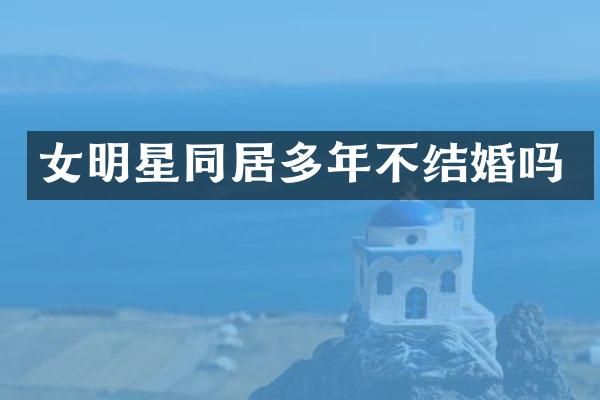 女明星同居多年不结婚吗