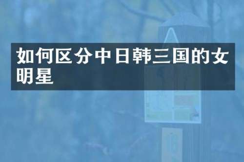 如何区分中日韩三国的女明星