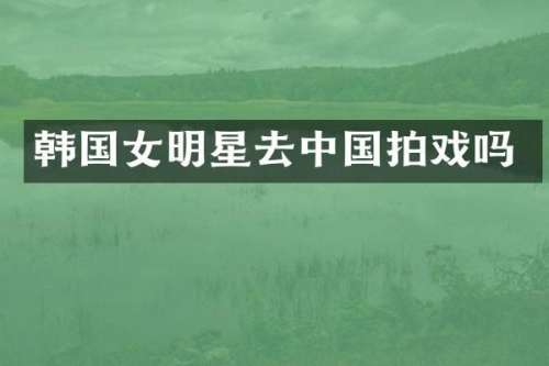 韩国女明星去中国拍戏吗