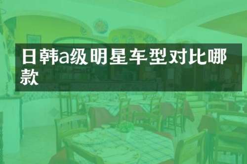 日韩a级明星车型对比哪一款