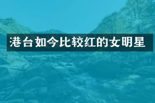 港台如今比较红的女明星