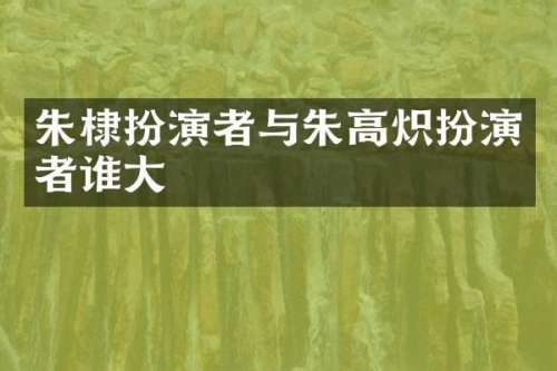 朱棣扮演者与朱高炽扮演者谁大