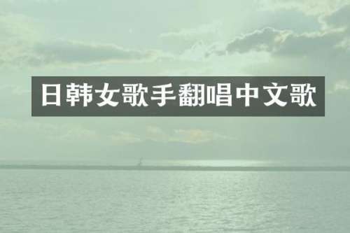 日韩女歌手翻唱中文歌