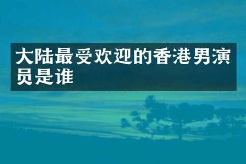 大陆最受欢迎的香港男演员是谁