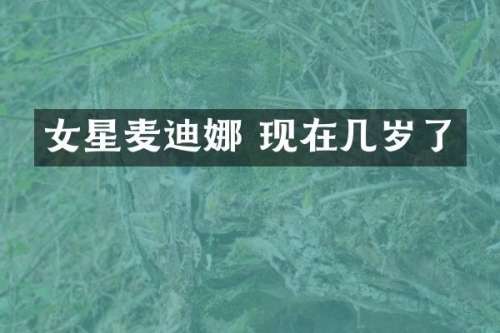 女星麦迪娜 现在几岁了