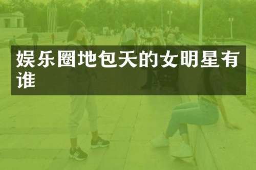 娱乐圈地包天的女明星有谁