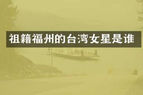 祖籍福州的台湾女星是谁