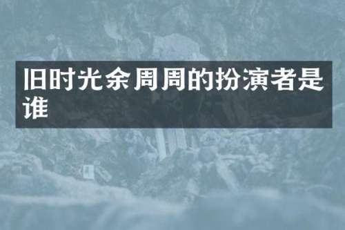 旧时光余周周的扮演者是谁