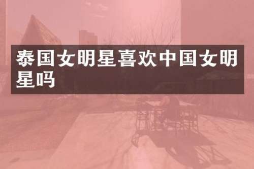 泰国女明星喜欢中国女明星吗