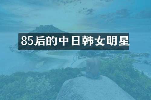 85后的中日韩女明星