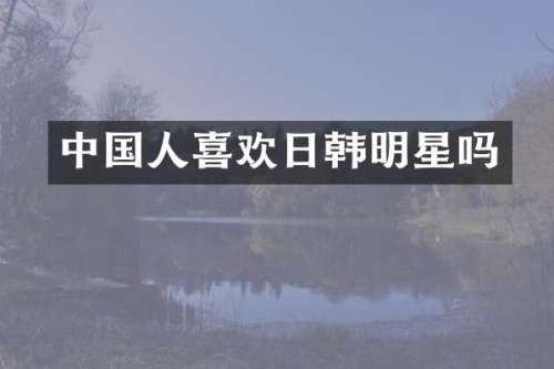中国人喜欢日韩明星吗