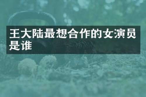 王大陆最想合作的女演员是谁