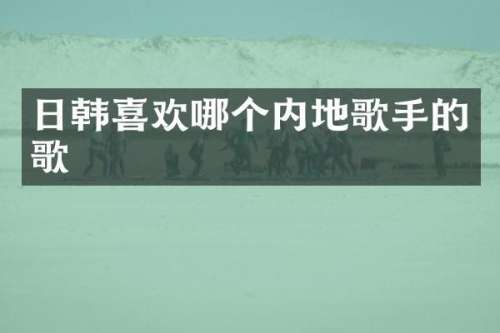 日韩喜欢哪个内地歌手的歌