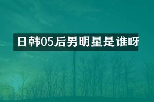 日韩05后男明星是谁呀