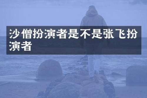 沙僧扮演者是不是张飞扮演者