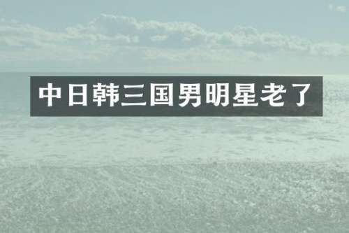 中日韩三国男明星老了