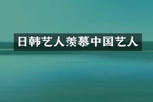 日韩艺人羡慕中国艺人