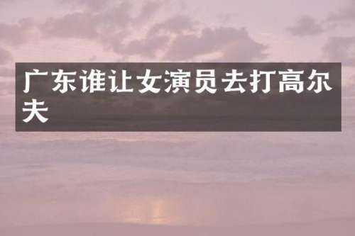 广东谁让女演员去打高尔夫