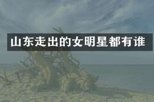 山东走出的女明星都有谁