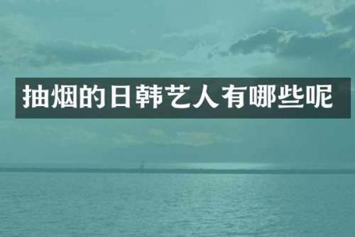 抽烟的日韩艺人有哪些呢