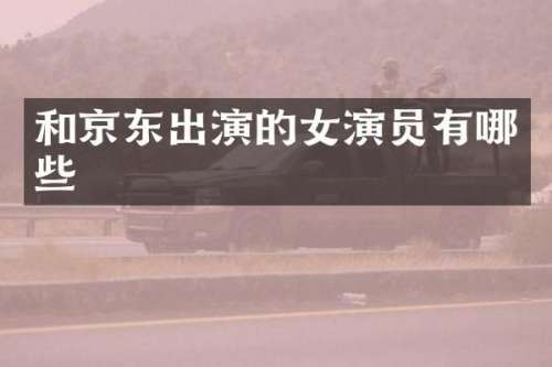 和京东出演的女演员有哪些