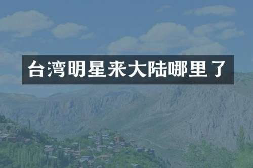 台湾明星来大陆哪里了