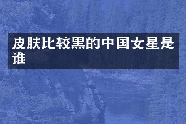 皮肤比较黑的中国女星是谁
