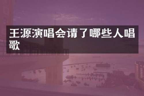 王源演唱会请了哪些人唱歌
