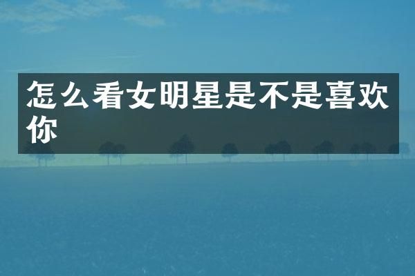 怎么看女明星是不是喜欢你