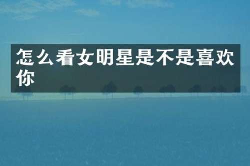 怎么看女明星是不是喜欢你