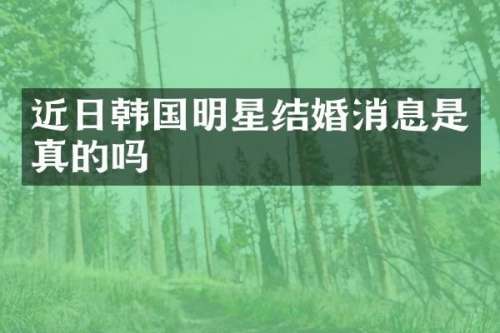 近日韩国明星结婚消息是真的吗
