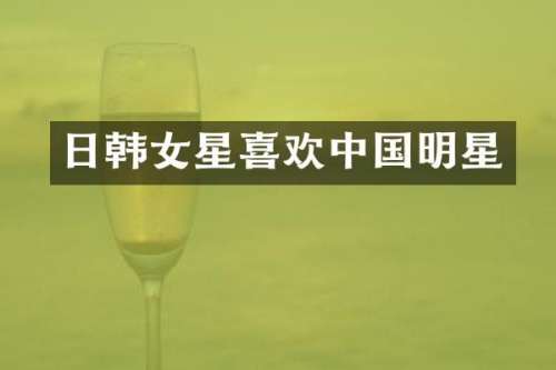 日韩女星喜欢中国明星
