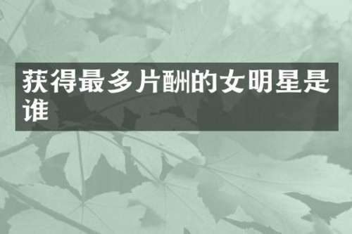 获得最多片酬的女明星是谁