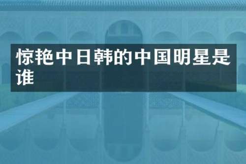 惊艳中日韩的中国明星是谁