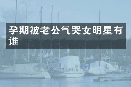 孕期被老公气哭女明星有谁