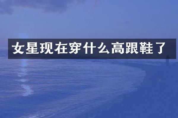 女星现在穿什么高跟鞋了