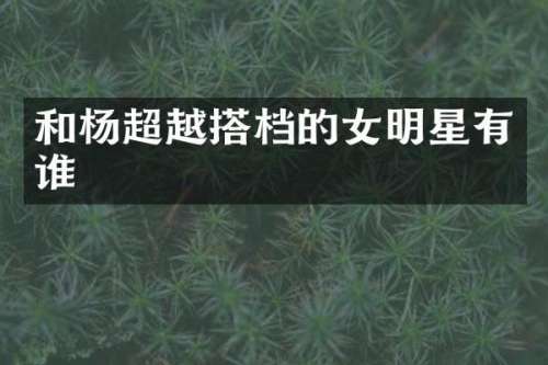 和杨超越搭档的女明星有谁