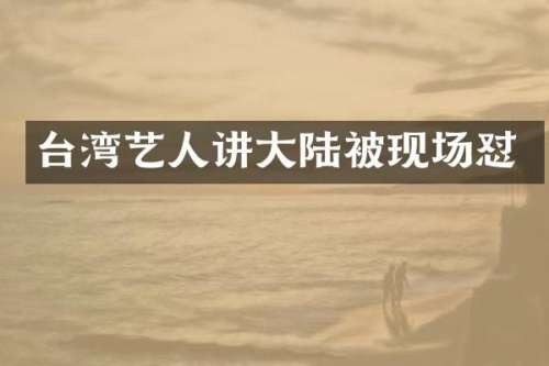 台湾艺人讲大陆被现场怼