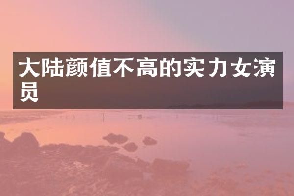 大陆颜值不高的实力女演员