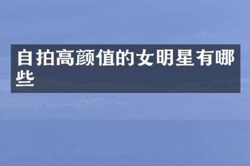 自拍高颜值的女明星有哪些