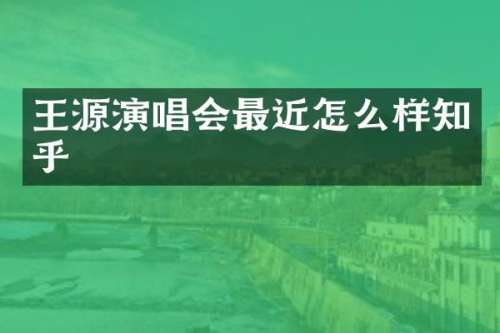 王源演唱会最近怎么样知乎