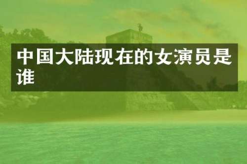 中国大陆现在的女演员是谁