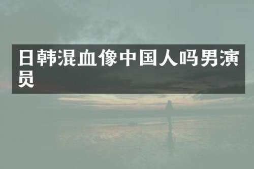 日韩混血像中国人吗男演员