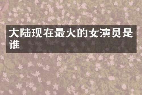 大陆现在最火的女演员是谁