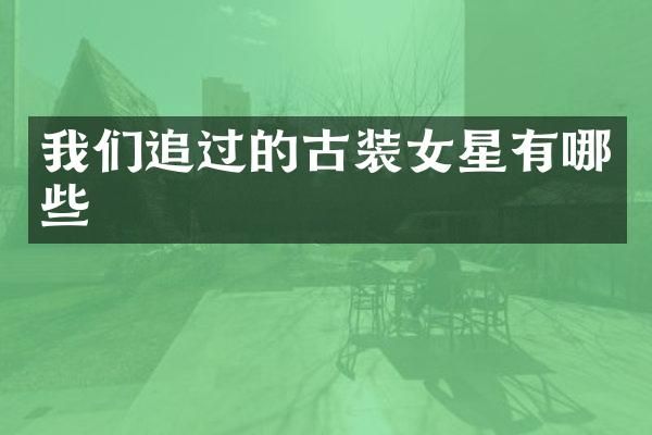 我们追过的古装女星有哪些