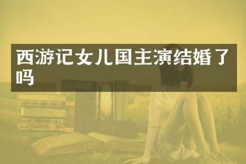 西游记女儿国主演结婚了吗