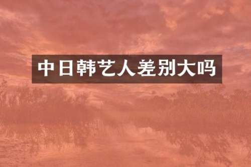 中日韩艺人差别大吗