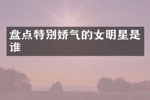 盘点特别娇气的女明星是谁