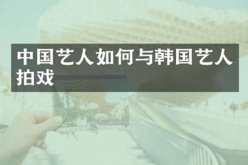 中国艺人如何与韩国艺人拍戏