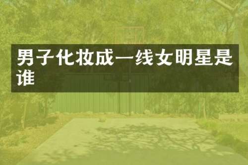 男子化妆成一线女明星是谁